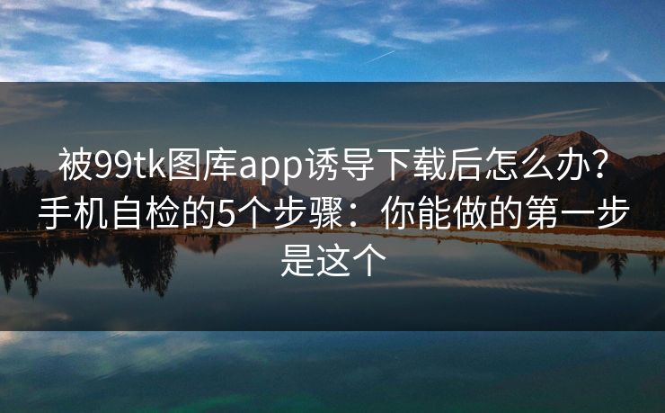 被99tk图库app诱导下载后怎么办？手机自检的5个步骤：你能做的第一步是这个