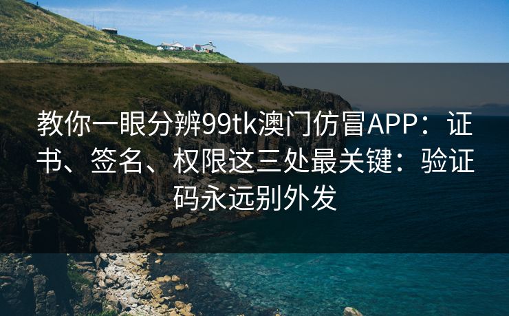 教你一眼分辨99tk澳门仿冒APP：证书、签名、权限这三处最关键：验证码永远别外发