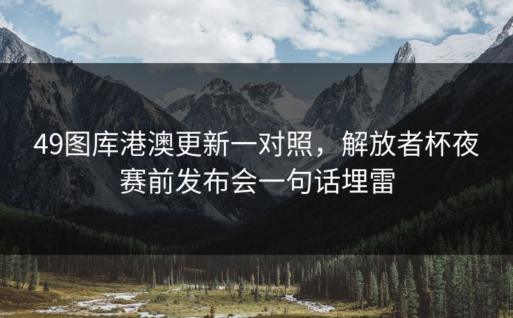 49图库港澳更新一对照，解放者杯夜赛前发布会一句话埋雷