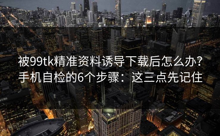 被99tk精准资料诱导下载后怎么办?手机自检的6个步骤:这三点先记住