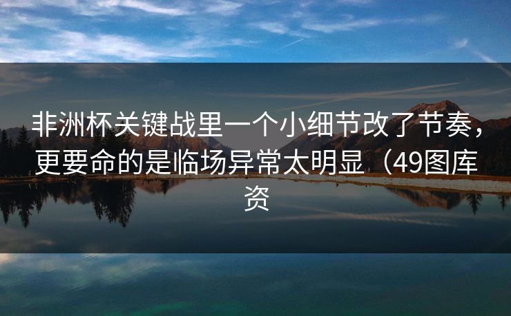 非洲杯关键战里一个小细节改了节奏，更要命的是临场异常太明显（49图库资