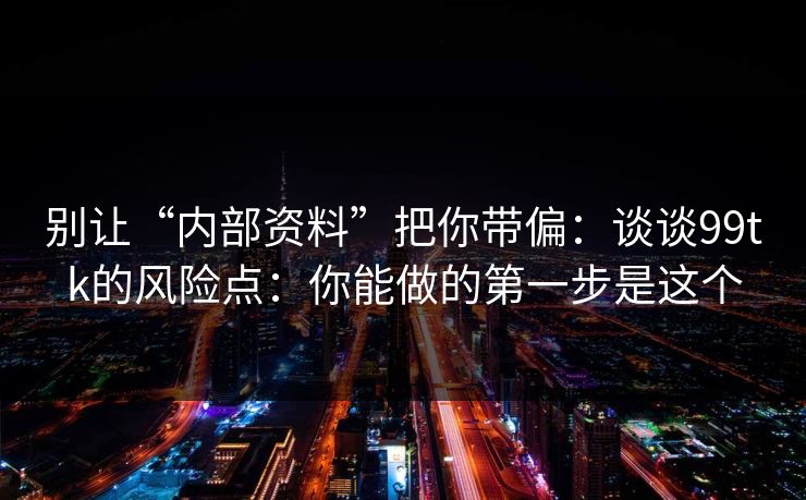 别让“内部资料”把你带偏：谈谈99tk的风险点：你能做的第一步是这个