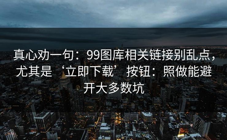 真心劝一句：99图库相关链接别乱点，尤其是‘立即下载’按钮：照做能避开大多数坑