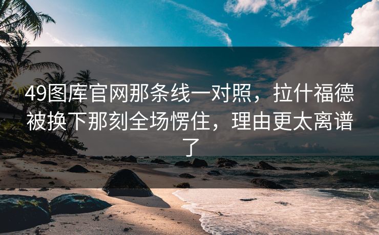49图库官网那条线一对照，拉什福德被换下那刻全场愣住，理由更太离谱了