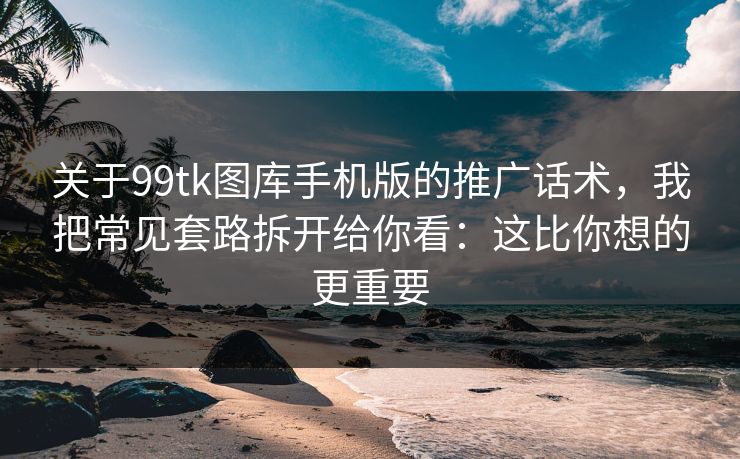 关于99tk图库手机版的推广话术，我把常见套路拆开给你看：这比你想的更重要