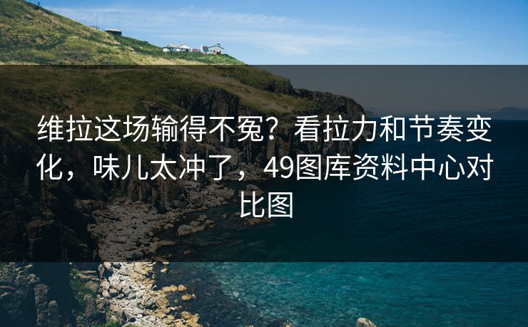 维拉这场输得不冤？看拉力和节奏变化，味儿太冲了，49图库资料中心对比图