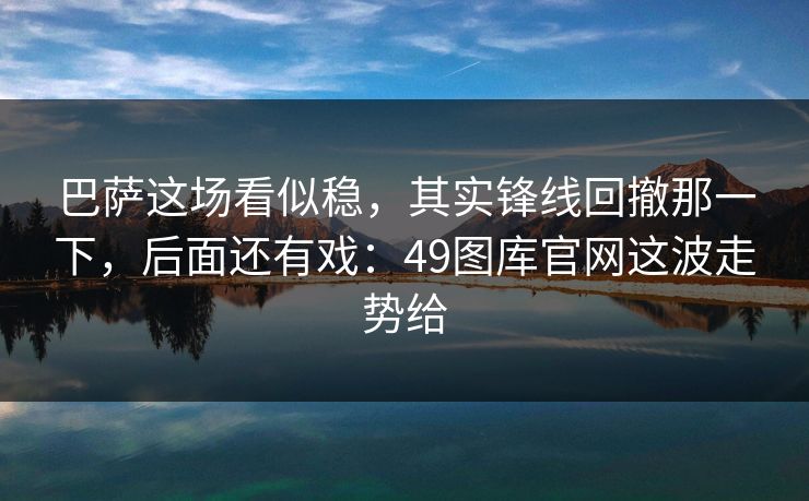 巴萨这场看似稳，其实锋线回撤那一下，后面还有戏：49图库官网这波走势给