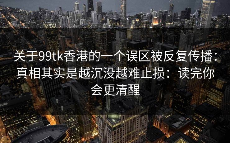 关于99tk香港的一个误区被反复传播：真相其实是越沉没越难止损：读完你会更清醒