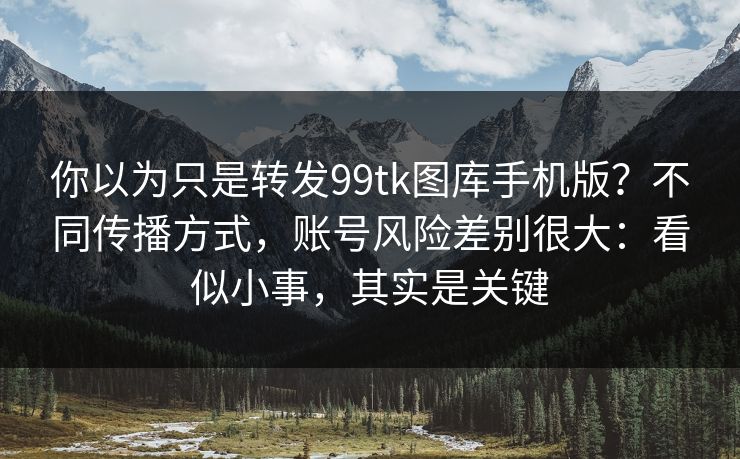 你以为只是转发99tk图库手机版？不同传播方式，账号风险差别很大：看似小事，其实是关键