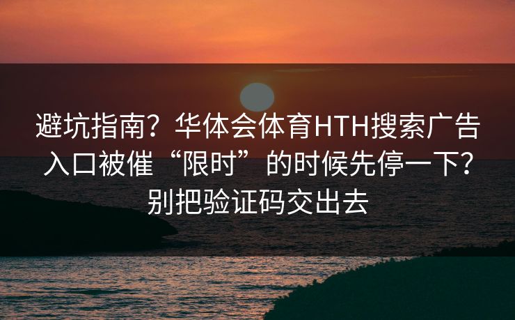 避坑指南？华体会体育HTH搜索广告入口被催“限时”的时候先停一下？别把验证码交出去