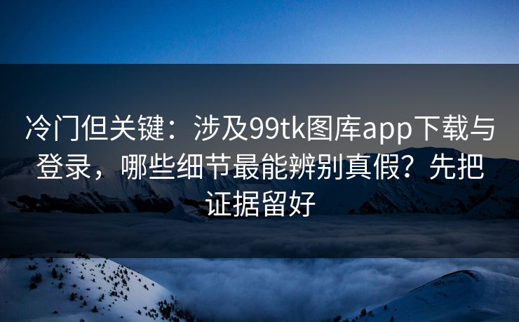 冷门但关键：涉及99tk图库app下载与登录，哪些细节最能辨别真假？先把证据留好