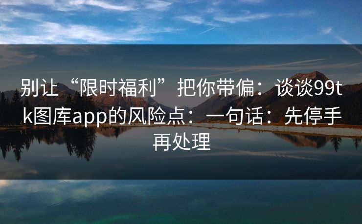 别让“限时福利”把你带偏：谈谈99tk图库app的风险点：一句话：先停手再处理
