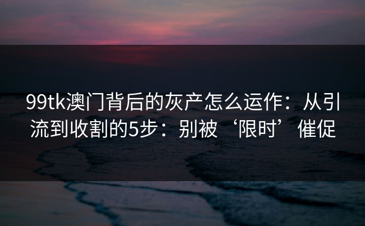 99tk澳门背后的灰产怎么运作：从引流到收割的5步：别被‘限时’催促