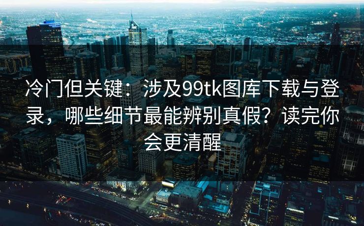 冷门但关键：涉及99tk图库下载与登录，哪些细节最能辨别真假？读完你会更清醒